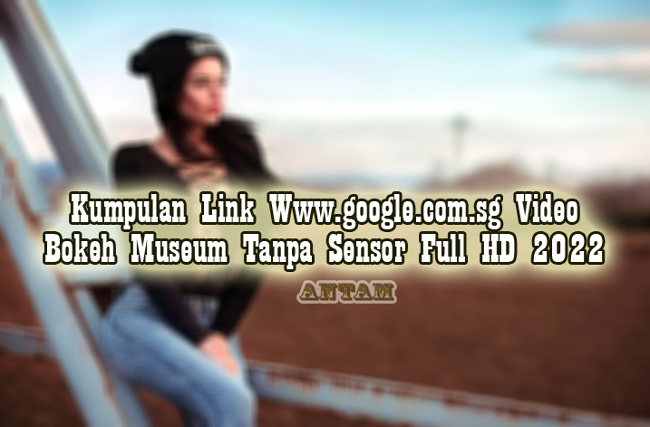 Kumpulan-Link-Www.google.com_.sg-Video-Bokeh-Museum-Tanpa-Sensor-Full-HD-2022