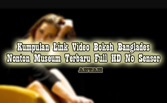 Kumpulan-Link-Video-Bokeh-Banglades-Nonton-Museum-Terbaru-Full-HD-No-Sensor