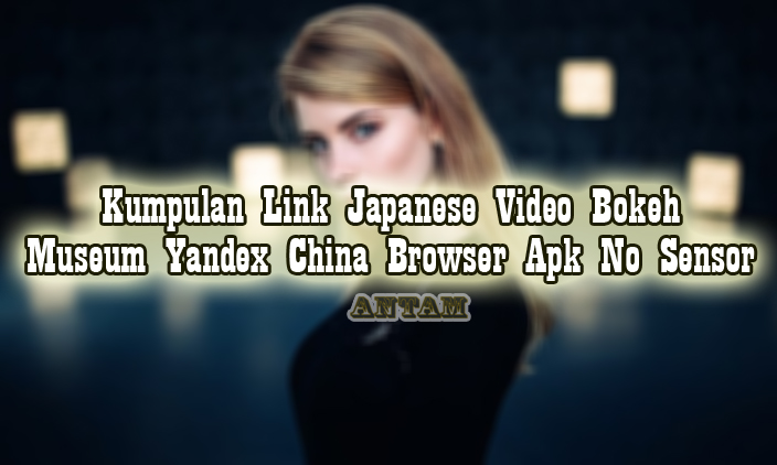 Kumpulan-Link-Japanese-Video-Bokeh-Museum-Yandex-China-Browser-Apk-No-Sensor